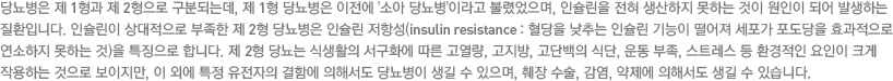 당뇨병은 제 1형과 제 2형으로 구분되는데, 제 1형 당뇨병은 이전에 '소아 당뇨병'이라고 불렸었으며, 인슐린을 전혀 생산하지 못하는 것이 원인이 되어 발생하는 질환입니다. 인슐린이 상대적으로 부족한 제 2형 당뇨병은 인슐린 저항성(insulin resistance : 혈당을 낮추는 인슐린 기능이 떨어져 세포가 포도당을 효과적으로 연소하지 못하는 것)을 특징으로 합니다. 제 2형 당뇨는 식생활의 서구화에 따른 고열량, 고지방, 고단백의 식단, 운동 부족, 스트레스 등 환경적인 요인이 크게 작용하는 것으로 보이지만, 이 외에 특정 유전자의 결함에 의해서도 당뇨병이 생길 수 있으며, 췌장 수술, 감염, 약제에 의해서도 생길 수 있습니다.