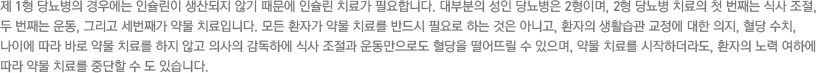 제 1형 당뇨병의 경우에는 인슐린이 생산되지 않기 때문에 인슐린 치료가 필요합니다. 대부분의 성인 당뇨병은 2형이며, 2형 당뇨병 치료의 첫 번째는 식사 조절, 두 번째는 운동, 그리고 세번째가 약물 치료입니다. 모든 환자가 약물 치료를 반드시 필요로 하는 것은 아니고, 환자의 생활습관 교정에 대한 의지, 혈당 수치, 나이에 따라 바로 약물 치료를 하지 않고 의사의 감독하에 식사 조절과 운동만으로도 혈당을 떨어뜨릴 수 있으며, 약물 치료를 시작하더라도, 환자의 노력 여하에 따라 약물 치료를 중단할 수 도 있습니다.  