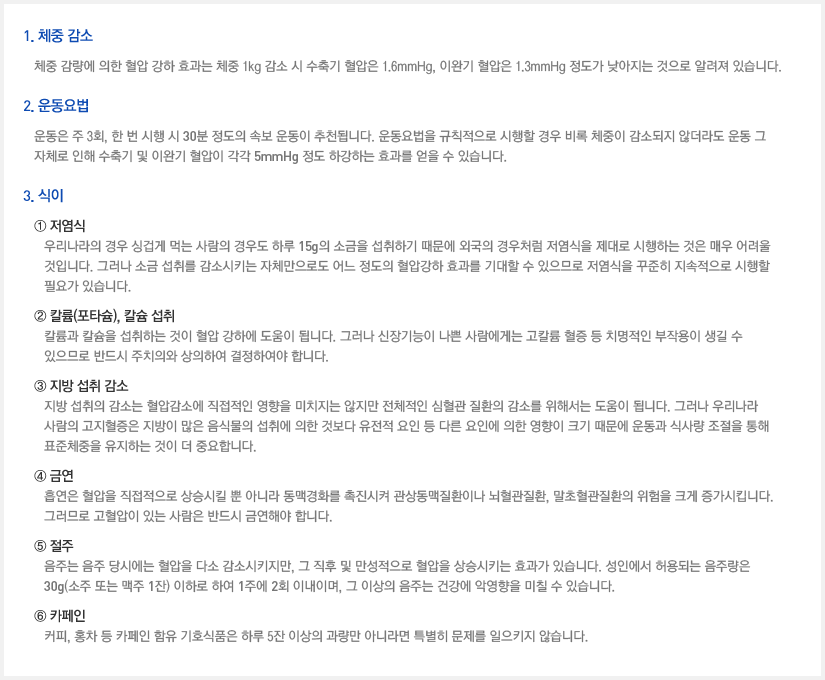 1. 체중 감소 체중 감량에 의한 혈압 강하 효과는 체중 1kg 감소 시 수축기 혈압은 1.6mmHg, 이완기 혈압은 1.3mmHg 정도가 낮아지는 것으로 알려져 있습니다. 2. 운동요법 운동은 주 3회, 한 번 시행 시 30분 정도의 속보 운동이 추천됩니다. 운동요법을 규칙적으로 시행할 경우 비록 체중이 감소되지 않더라도 운동 그 자체로 인해 수축기 및 이완기 혈압이 각각 5mmHg 정도 하강하는 효과를 얻을 수 있습니다. 3. 식이