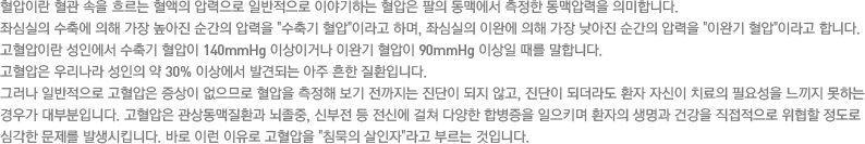 혈압이란 혈관 속을 흐르는 혈액의 압력으로 일반적으로 이야기하는 혈압은 팔의 동맥에서 측정한 동맥압력을 의미합니다. 좌심실의 수축에 의해 가장 높아진 순간의 압력을 