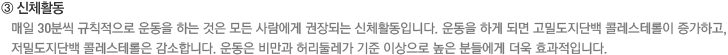 ③ 신체활동. 매일 30분씩 규칙적으로 운동을 하는 것은 모든 사람에게 권장되는 신체활동입니다. 운동을 하게 되면 고밀도지단백 콜레스테롤이 증가하고, 저밀도지단백 콜레스테롤은 감소합니다. 운동은 비만과 허리둘레가 기준 이상으로 높은 분들에게 더욱 효과적입니다.