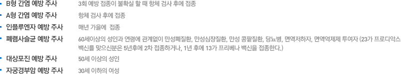 B형 간염 예방 주사 : 3회 예방 접종이 불확실 할 때 항체 검사 후에 접종 / A형 간염 예방 주사 : 항체 검사 후에 접종 / 인플루엔자 예방 주사 : 매년 가을에  접종 / 폐렴사슬균 예방 주사 : 60세이상의 성인과 연령에 관계없이 만성폐질환, 만성심장질환, 만성 콩팥질환, 당뇨병, 면역저하자, 면역억제제 투여자 (23가 프로디악스 백신를 맞으신분은 5년후에 2차 접종하거나, 1년 후에 13가 프리베나 백신을 접종한다.) / 대상포진 예방 주사 : 50세 이상의 성인 / 자궁경부암 예방 주사 : 30세 이하의 여성