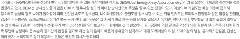 국제보건기구(WHO)에서는 전신의 뼈의 건강을 알아볼 수 있는 가장 적합한 검사로 DEXA(Dual Energy X-ray Absorptiometry)와 CT로 요추와 대퇴골을 측정하는 것을 권장하고 있다. DEXA는 방사선 노출이 많은 CT에 비해 무시할 정도의 미미한 방사선으로 측정을 할 수 있는 장점이 있다. 여성의 뼈의 밀도는 폐경 이후에 급격히 감소하고 남성의 경우 나이가 들어감에 따라 완만한 속도로 감소한다. 나이와 관계없이 골밀도를 감소시킬 수 있는 위험 인자로는 류마티스관절염과 같은 염증성 관절염, 갑상선 기능항진증, 스테로이드의 장기간 복용 등이 있다. 골다공증은 그 자체가 바로 통증 등의 문제를 일으키지 않지만, 넘어지거나, 부딪혔을 때 쉽게 골절이 일어날 수 있기 때문에 골절이 발생하기 전에 우리 뼈의 건강 상태를 알아보고 미리 대비하는 것이 필요하다. 골다공증에 의한 골절은 외상에 의한 골절과 달리 척추나 대퇴골의 목 주변에 발생하여 큰 수술과 장기간의 입원을 필요로 하는 일이 흔하기 때문에 후유증이 심각하다. 대개 50세이상의 여성, 65세이상의 남성, 류마티스관절염, 갑상선 질환 환자, 스테로이드 장기 복용하는 분들은 골밀도 검사가 필요하다.