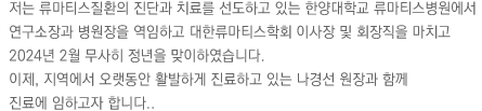 저는 류마티스질환의 진단과 치료를 선도하고 있는 한양대학교 류마티스병원에서 연구소장과 병원장을 역임하고 대한류마티스학회 이사장 및 회장직을 마치고 2024년 2월 무사히 정년을 맞이하였습니다.
이제, 지역에서 오랫동안 활발하게 진료하고 있는 나경선 원장과 함께 
진료에 임하고자 합니다.. 