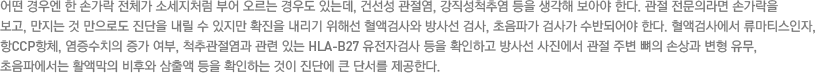 어떤 경우엔 한 손가락전체가 소세지처럼 부어 오르는 경우도 있는데, 건선성 관절염, 강직성척추염 등을 생각해 보아야 한다. 관절 전문의라면 손가락을 보고, 만지는 것 만으로도 진단을 내릴 수 있지만 확진을 내리기 위해선 혈액검사와 방사선 검사, 초음파가 검사가 수반되어야 한다. 혈액검사에서 류마티스인자, 항CCP항체, 염증수치의 증가 여부, 척추관절염과 관련 있는 HLA-B27 유전자검사 등을 확인하고 방사선 사진에서 관절 주변 뼈의 손상과 변형 유무, 초음파에서는 활액막의 비후와 삼출액 등을 확인하는 것이 진단에 큰 단서를 제공한다.