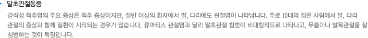 말초관절통증. 강직성 척추염의 주요 증상은 척추 증상이지만, 절반 이상의 환자에서 팔, 다리에도 관절염이 나타납니다. 주로 10대의 젊은 사람에서 팔, 다리 관절의 증상과 함께 질환이 시작되는 경우가 많습니다. 류마티스 관절염과 달리 말초관절 침범이 비대칭적으로 나타나고, 무릎이나 발목관절을 잘 침범하는 것이 특징입니다.