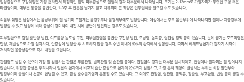 임상증상으로 구강궤양은 가장 흔하면서 특징적인 점막 피부증상으로 질병의 경과 대부분에서 나타납니다. 크기는 2-12mm로 가장자리가 뚜렷한 구형 혹은 타원형이며, 대부분 통증을 동반한다. 1-3주 후 반흔을 남기지 않고 치유되며 큰 궤양은 인두협착을 일으킬 수도 있습니다. 외음부 궤양은 남성에서는 음낭부위에 잘 생기며 드물게는 음경귀두나 음경체부에도 발생합니다. 여성에서는 주로 음순부위에 나타나지만 질이나 자궁경부에 발생할 수 있고 남성에 비해 증상이 경미하여 내진 시에 병변이 발견되는 경우도 있습니다. 피부질환으로 결절 홍반양 발진, 여드름양 농포성 구진, 피부혈관염을 동반한 구진성 발진, 모낭염, 농피증, 혈전성 정맥 등이 있습니다. 눈에 생기는 포도막염은 만성, 재발성으로 가장 심각하다. 안증상이 발생한 후 치료하지 않을 경우 수년 이내에 90%의 환자에서 실명합니다. 따라서 베체트병환자가 갑자기 시력이 저하되면 응급상황으로 즉시 내원을 요합니다. 관절염도 생길 수 있으며 가장 잘 침범하는 관절은 무릎관절, 발목관절 및 손관절 등이다. 관절염의 경과는 대부분 일시적이고, 변형이나 골파괴는 잘 일어나지 않습니다. 위장관 증상은 우리나라나 일본의 환자에서 비교적 흔한 증상으로 환자의 20%까지 침범하고, 가장 흔히 궤양이 발생하는 부위는 회장 말단부와 맹장부이며 출혈이나 천공이 합병될 수 있고, 급성 충수돌기염과 혼동될 수도 있습니다. 그 외에도 관절염, 혈관염, 동맥류, 장출혈, 부고환염, 빈혈 등이 생길 수 있습니다.