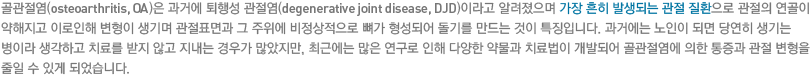 골관절염(osteoarthritis, OA)은 과거에 퇴행성 관절염(degenerative joint disease, DJD)이라고 알려졌으며 가장 흔히 발생되는 관절 질환으로 관절의 연골이 약해지고 이로인해 변형이 생기며 관절표면과 그 주위에 비정상적으로 뼈가 형성되어 돌기를 만드는 것이 특징입니다. 과거에는 노인이 되면 당연히 생기는 병이라 생각하고 치료를 받지 않고 지내는 경우가 많았지만, 최근에는 많은 연구로 인해 다양한 약물과 치료법이 개발되어 골관절염에 의한 통증과 관절 변형을 줄일 수 있게 되었습니다.