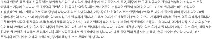 관절의 연골은 몸무게의 하중을 받는 부위를 부드럽고 매끄럽게 하여 운동이 잘 이루어지게 하고, 하중이 한 곳에 집중되어 관절의 일부분이 손상되는 것을 예방하는 기능이 있습니다. 골관절염의 원인은 이런 중요한 역할을 하는 관절 연골이 손상되어 연골이 닳아 없어지고 그 밑에 위치하는 뼈도 손상되어 비정상적으로 뼈가 재생되면서 여러 증상이 나타나게 되는 질병입니다. 가장 중요한 위험인자로는 연령인데 관절염은 나이가 들수록 많이 생기게 되어 60세 이상에서는 약 50%, 65세 이상에서는 약 70% 정도가 발생하게 됩니다. 그래서 연세가 드신 분들이 관절이 아프기 시작하면 대부분 골관절염을 의심하게 됩니다. 또한 비만한 사람에게 체중의 부하(負荷)가 무릎과 엉덩이관절, 그리고 발목에 많이 걸려 그 부위에 골관절염이 발생되기 쉽습니다. 과거에 교통 사고나 외상으로 인해 뼈나 관절이 다쳤던 환자들도 나중에 골관절염이 다친 부위에 발생되기 쉽습니다. 그 외에 선천성 기형이 있는 환자나 골 대사에 이상이 있는 환자, 직업 또는 취미로 한 관절을 계속해서 무리하게 사용하는 사람들에게서 골관절염이 잘 생깁니다. 예를 들어 발레 무용수는 발목에, 권투 선수는 손가락 마디에, 버스 운전사와 야구선수는 어깨와 팔꿈치에, 장거리 육상 선수는 무릎에 잘 생깁니다.