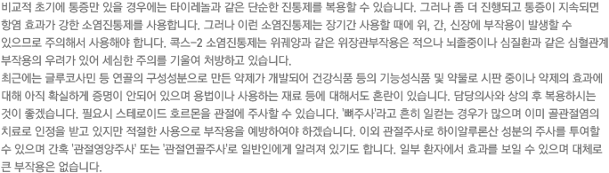 비교적 초기에 통증만 있을 경우에는 타이레놀과 같은 단순한 진통제를 복용할 수 있습니다. 그러나 좀 더 진행되고 통증이 지속되면 항염 효과가 강한 소염진통제를 사용합니다. 그러나 이런 소염진통제는 장기간 사용할 때에 위, 간, 신장에 부작용이 발생할 수 있으므로 주의해서 사용해야 합니다. 콕스-2 소염진통제는 위궤양과 같은 위장관부작용은 적으나 뇌졸중이나 심질환과 같은 심혈관계 부작용의 우려가 있어 세심한 주의를 기울여 처방하고 있습니다. 최근에는 글루코사민 등 연골의 구성성분으로 만든 약제가 개발되어 건강식품 등의 기능성식품 및 약물로 시판 중이나 약제의 효과에 대해 아직 확실하게 증명이 안되어 있으며 용법이나 사용하는 재료 등에 대해서도 혼란이 있습니다. 담당의사와 상의 후 복용하시는 것이 좋겠습니다. 필요시 스테로이드 호르몬을 관절에 주사할 수 있습니다. '뼈주사'라고 흔히 일컫는 경우가 많으며 이미 골관절염의 치료로 인정을 받고 있지만 적절한 사용으로 부작용을 예방하여야 하겠습니다. 이외 관절주사로 하이알루론산 성분의 주사를 투여할 수 있으며 간혹 '관절영양주사' 또는 '관절연골주사'로 일반인에게 알려져 있기도 합니다. 일부 환자에서 효과를 보일 수 있으며 대체로 큰 부작용은 없습니다. 