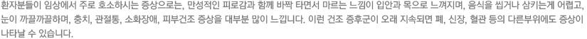 환자분들이 임상에서 주로 호소하시는 증상으로는, 만성적인 피로감과 함께 바짝 타면서 마르는 느낌이 입안과 목으로 느껴지며, 음식을 씹거나 삼키는게 어렵고, 눈이 까끌까끌하며, 충치, 관절통, 소화장애, 피부건조 증상을 대부분 많이 느낍니다. 이런 건조 증후군이 오래 지속되면 폐, 신장, 혈관 등의 다른부위에도 증상이 나타날 수 있습니다.