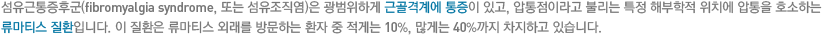 섬유근통증후군(fibromyalgia syndrome, 또는 섬유조직염)은 광범위하게 근골격계에 통증이 있고, 압통점이라고 불리는 특정 해부학적 위치에 압통을 호소하는 류마티스 질환입니다. 이 질환은 류마티스 외래를 방문하는 환자 중 적게는 10%, 많게는 40%까지 차지하고 있습니다.