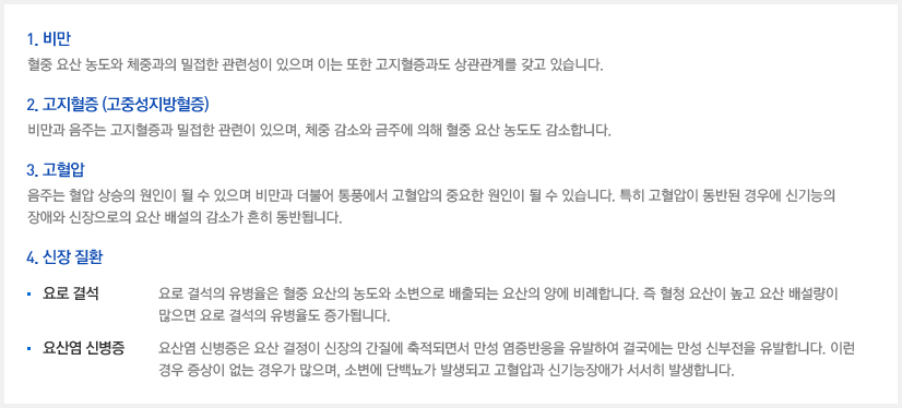 1. 비만 : 혈중 요산 농도와 체중과의 밀접한 관련성이 있으며 이는 또한 고지혈증과도 상관관계를 갖고 있습니다. 2. 고지혈증 (고중성지방혈증) : 비만과 음주는 고지혈증과 밀접한 관련이 있으며, 체중 감소와 금주에 의해 혈중 요산 농도도 감소합니다. 3. 고혈압 : 음주는 혈압 상승의 원인이 될 수 있으며 비만과 더불어 통풍에서 고혈압의 중요한 원인이 될 수 있습니다. 특히 고혈압이 동반된 경우에 신기능의 장애와 신장으로의 요산 배설의 감소가 흔히 동반됩니다. 4. 신장 질환 - 1) 요로 결석 : 요로 결석의 유병율은 혈중 요산의 농도와 소변으로 배출되는 요산의 양에 비례합니다. 즉 혈청 요산이 높고 요산 배설량이 많으면 요로 결석의 유병율도 증가됩니다. 2) 요산염 신병증 : 요산염 신병증은 요산 결정이 신장의 간질에 축적되면서 만성 염증반응을 유발하여 결국에는 만성 신부전을 유발합니다. 이런 경우 증상이 없는 경우가 많으며, 소변에 단백뇨가 발생되고 고혈압과 신기능장애가 서서히 발생합니다. 