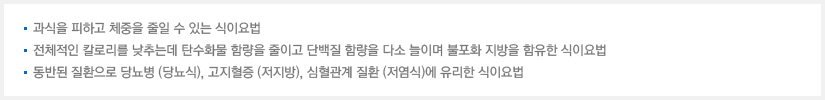 과식을 피하고 체중을 줄일 수 있는 식이요법 / 전체적인 칼로리를 낮추는데 탄수화물 함량을 줄이고 단백질 함량을 다소 늘이며 불포화 지방을 함유한 식이요법 / 동반된 질환으로 당뇨병 (당뇨식), 고지혈증 (저지방), 심혈관계 질환 (저염식)에 유리한 식이요법