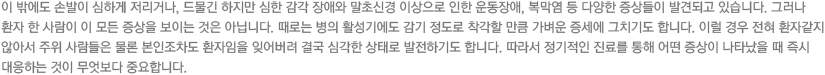 이 밖에도 손발이 심하게 저리거나, 드물긴 하지만 심한 감각 장애와 말초신경 이상으로 인한 운동장애, 복막염 등 다양한 증상들이 발견되고 있습니다. 그러나 환자 한 사람이 이 모든 증상을 보이는 것은 아닙니다. 때로는 병의 활성기에도 감기 정도로 착각할 만큼 가벼운 증세에 그치기도 합니다. 이럴 경우 전혀 환자같지 않아서 주위 사람들은 물론 본인조차도 환자임을 잊어버려 결국 심각한 상태로 발전하기도 합니다. 따라서 정기적인 진료를 통해 어떤 증상이 나타났을 때 즉시 대응하는 것이 무엇보다 중요합니다.