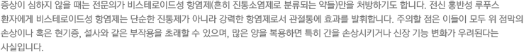 증상이 심하지 않을 때는 전문의가 비스테로이드성 항염제(흔히 진통소염제로 분류되는 약들)만을 처방하기도 합니다. 전신 홍반성 루푸스 환자에게 비스테로이드성 항염제는 단순한 진통제가 아니라 강력한 항염제로서 관절통에 효과를 발휘합니다. 주의할 점은 이들이 모두 위 점막의 손상이나 혹은 현기증, 설사와 같은 부작용을 초래할 수 있으며, 많은 양을 복용하면 특히 간을 손상시키거나 신장 기능 변화가 우려된다는 사실입니다.