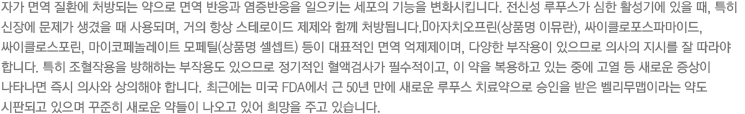 자가 면역 질환에 처방되는 약으로 면역 반응과 염증반응을 일으키는 세포의 기능을 변화시킵니다. 전신성 루푸스가 심한 활성기에 있을 때, 특히 신장에 문제가 생겼을 때 사용되며, 거의 항상 스테로이드 제제와 함께 처방됩니다.
아자치오프린(상품명 이뮤란), 싸이클로포스파마이드, 싸이클로스포린, 마이코페놀레이트 모페틸(상품명 셀셉트) 등이 대표적인 면역 억제제이며, 다양한 부작용이 있으므로 의사의 지시를 잘 따라야 합니다. 특히 조혈작용을 방해하는 부작용도 있으므로 정기적인 혈액검사가 필수적이고, 이 약을 복용하고 있는 중에 고열 등 새로운 증상이 나타나면 즉시 의사와 상의해야 합니다. 최근에는 미국 FDA에서 근 50년 만에 새로운 루푸스 치료약으로 승인을 받은 벨리무맵이라는 약도 시판되고 있으며 꾸준히 새로운 약들이 나오고 있어 희망을 주고 있습니다.