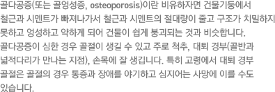 골다공증(또는 골엉성증, osteoporosis)이란 비유하자면 건물기둥에서 철근과 시멘트가 빠져나가서 철근과 시멘트의 절대량이 줄고 구조가 치밀하지 못하고 엉성하고 약하게 되어 건물이 쉽게 붕괴되는 것과 비슷합니다. 골다공증이 심한 경우 골절이 생길 수 있고 주로 척추, 대퇴 경부(골반과 넓적다리가 만나는 지점), 손목에 잘 생깁니다. 특히 고령에서 대퇴 경부 골절은 골절의 경우 통증과 장애를 야기하고 심지어는 사망에 이를 수도 있습니다.