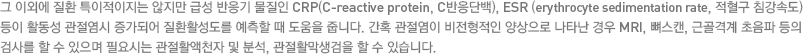 그 이외에 질환 특이적이지는 않지만 급성 반응기 물질인 CRP(C-reactive protein, C반응단백), ESR (erythrocyte sedimentation rate, 적혈구 침강속도) 등이 활동성 관절염시 증가되어 질환활성도를 예측할 때 도움을 줍니다. 간혹 관절염이 비전형적인 양상으로 나타난 경우 MRI, 뼈스캔, 근골격계 초음파 등의 검사를 할 수 있으며 필요시는 관절활액천자 및 분석, 관절활막생검을 할 수 있습니다.