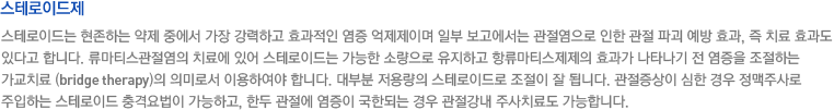 스테로이드제. 스테로이드는 현존하는 약제 중에서 가장 강력하고 효과적인 염증 억제제이며 일부 보고에서는 관절염으로 인한 관절 파괴 예방 효과, 즉 치료 효과도 있다고 합니다. 류마티스관절염의 치료에 있어 스테로이드는 가능한 소량으로 유지하고 항류마티스제제의 효과가 나타나기 전 염증을 조절하는 가교치료 (bridge therapy)의 의미로서 이용하여야 합니다. 대부분 저용량의 스테로이드로 조절이 잘 됩니다. 관절증상이 심한 경우 정맥주사로 주입하는 스테로이드 충격요법이 가능하고, 한두 관절에 염증이 국한되는 경우 관절강내 주사치료도 가능합니다.