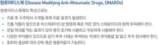 항류마티스제 (Disease Modifying Anti-Rheumatic Drugs, DMARDs). 항류마티스제제의 특성으로는 치료 후 수주에서 수개월 후에 치료 효과가 발생한다. 진통 작용이 없으므로 비스테로이드성 항염제 혹은 적은 양의 스테로이드와 함께 투여해야 한다. 관절 파괴를 막는 효과가 있어 병의 초기에 사용하고 꾸준하게 사용해야 한다. 다양한 부작용이 있으므로 장기 투여 시에는 투여하는 약제의 부작용을 잘 알고 추적 검사해야 한다. 환자의 증상에 따라 단독 혹은 병용치료가 가능하다.